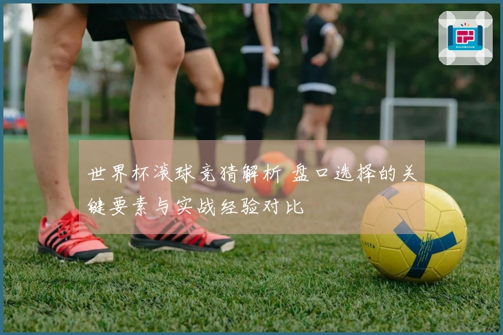 世界杯滚球竞猜解析 盘口选择的关键要素与实战经验对比